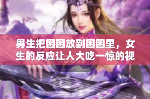 男生把困困放到困困里，女生的反应让人大吃一惊的视频