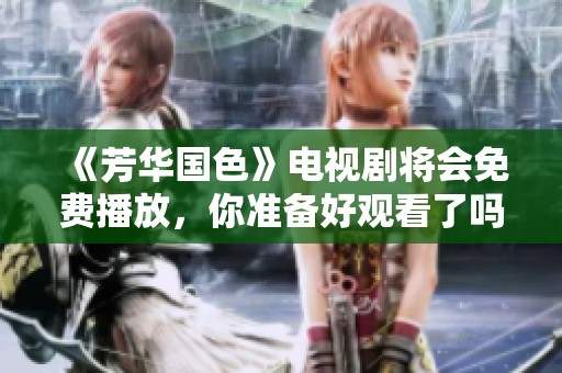 《芳华国色》电视剧将会免费播放，你准备好观看了吗