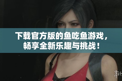 下载官方版的鱼吃鱼游戏，畅享全新乐趣与挑战！