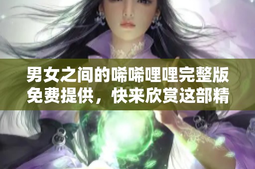 男女之间的唏唏哩哩完整版免费提供，快来欣赏这部精彩作品吧