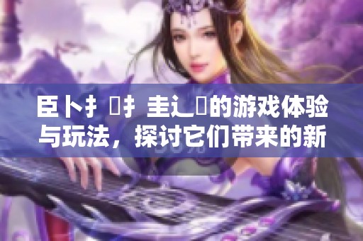 臣卜扌喿扌圭辶畐的游戏体验与玩法，探讨它们带来的新鲜乐趣与挑战。