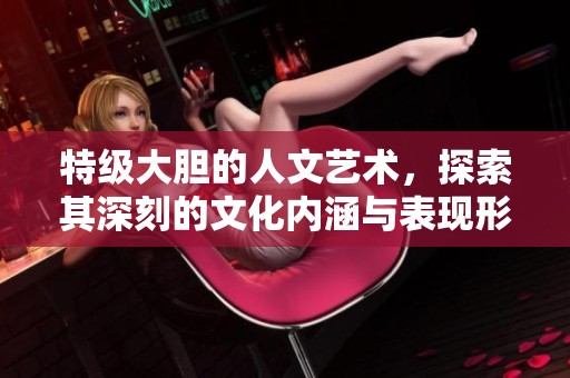 特级大胆的人文艺术，探索其深刻的文化内涵与表现形式