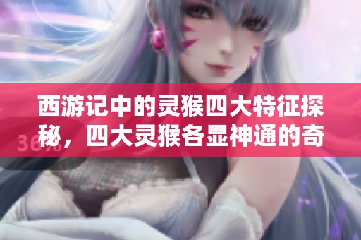 西游记中的灵猴四大特征探秘，四大灵猴各显神通的奇妙故事