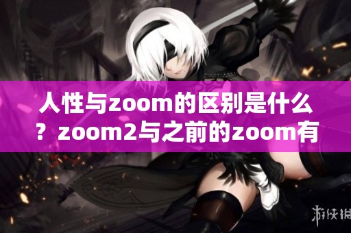 人性与zoom的区别是什么？zoom2与之前的zoom有何不同之处呢？