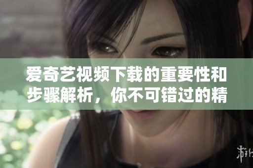爱奇艺视频下载的重要性和步骤解析，你不可错过的精彩内容尽在其中