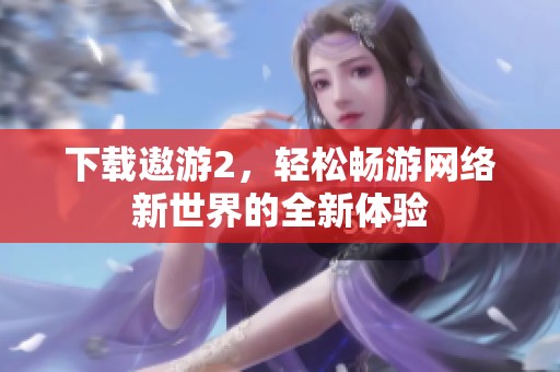 下载遨游2，轻松畅游网络新世界的全新体验