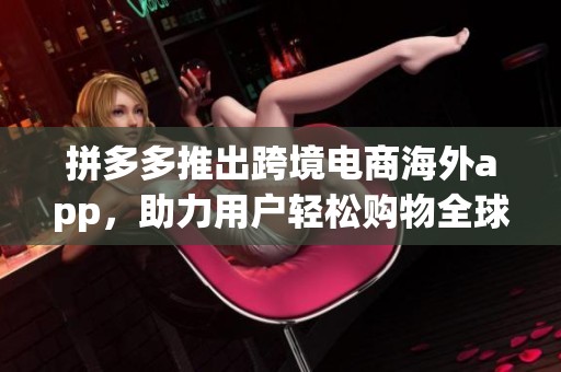 拼多多推出跨境电商海外app，助力用户轻松购物全球商品