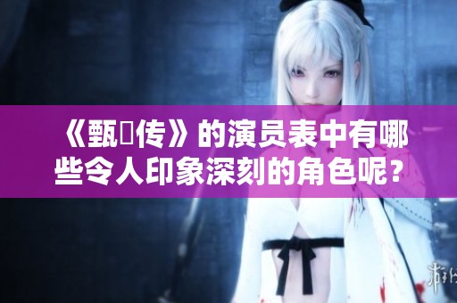 《甄嬛传》的演员表中有哪些令人印象深刻的角色呢？一起来看看吧！