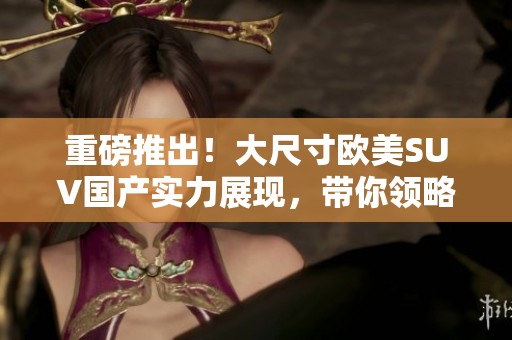 重磅推出！大尺寸欧美SUV国产实力展现，带你领略不一样的驾驶体验