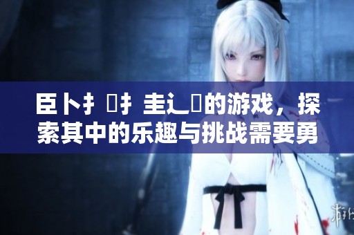 臣卜扌喿扌圭辶畐的游戏，探索其中的乐趣与挑战需要勇气与智慧