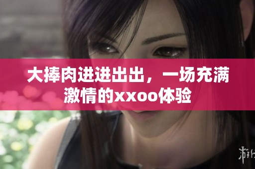 大捧肉进进出出，一场充满激情的xxoo体验