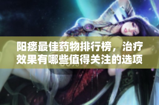 阳瘘最佳药物排行榜，治疗效果有哪些值得关注的选项呢