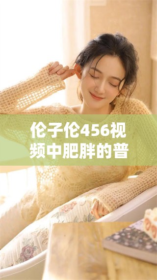 伦子伦456视频中肥胖的普通女性故事，令人深思且值得观看。