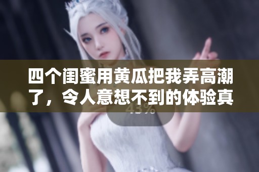 四个闺蜜用黄瓜把我弄高潮了，令人意想不到的体验真是太刺激了