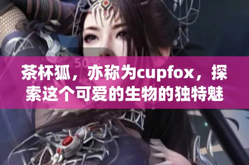茶杯狐，亦称为cupfox，探索这个可爱的生物的独特魅力与可爱之处。