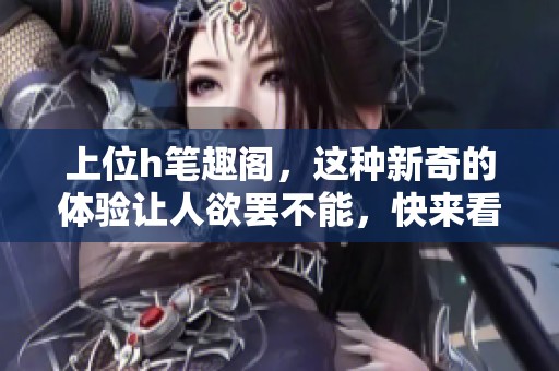 上位h笔趣阁，这种新奇的体验让人欲罢不能，快来看看吧！