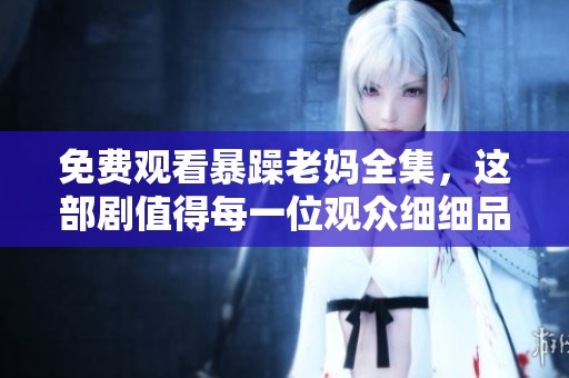 免费观看暴躁老妈全集，这部剧值得每一位观众细细品味与欣赏