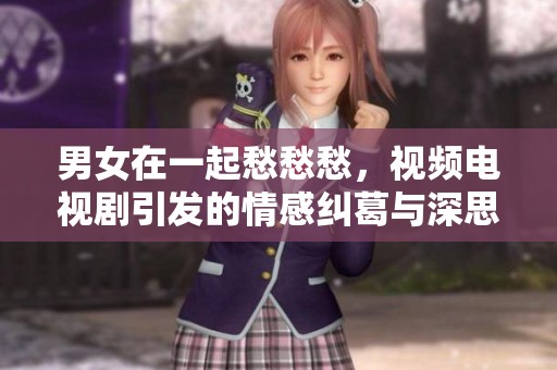 男女在一起愁愁愁，视频电视剧引发的情感纠葛与深思