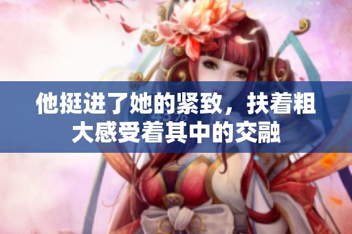 他挺进了她的紧致，扶着粗大感受着其中的交融