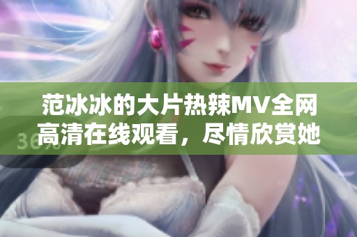 范冰冰的大片热辣MV全网高清在线观看，尽情欣赏她的魅力吧