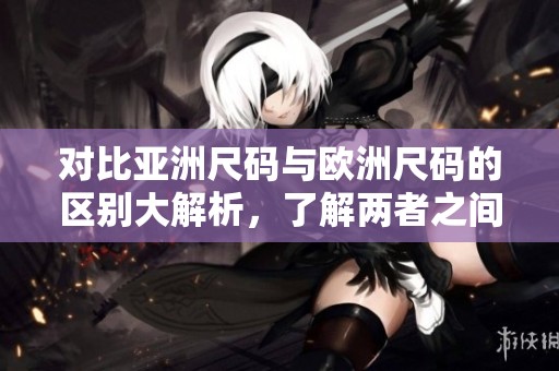对比亚洲尺码与欧洲尺码的区别大解析，了解两者之间的不同之处