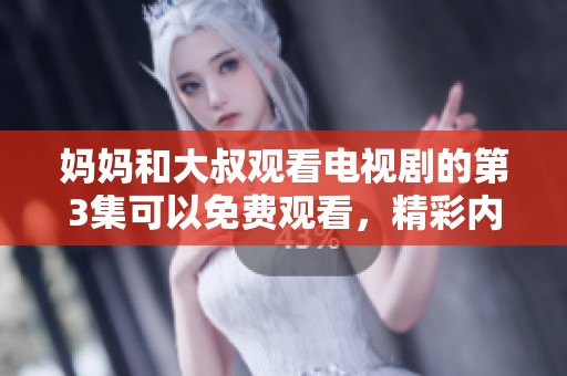 妈妈和大叔观看电视剧的第3集可以免费观看，精彩内容不容错过！