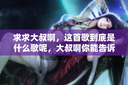 求求大叔啊，这首歌到底是什么歌呢，大叔啊你能告诉我吗