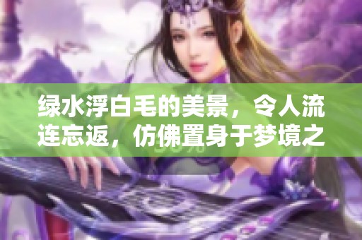 绿水浮白毛的美景，令人流连忘返，仿佛置身于梦境之中