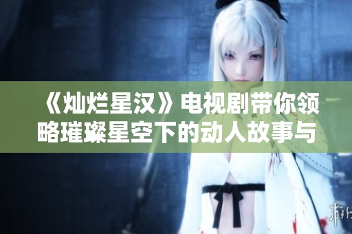 《灿烂星汉》电视剧带你领略璀璨星空下的动人故事与情感