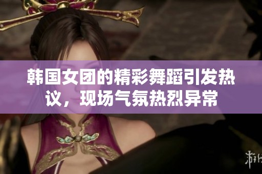 韩国女团的精彩舞蹈引发热议，现场气氛热烈异常