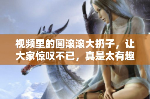 视频里的圆滚滚大扔子，让大家惊叹不已，真是太有趣了！