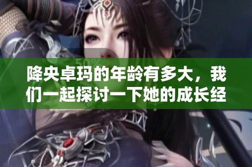降央卓玛的年龄有多大，我们一起探讨一下她的成长经历与音乐旅程