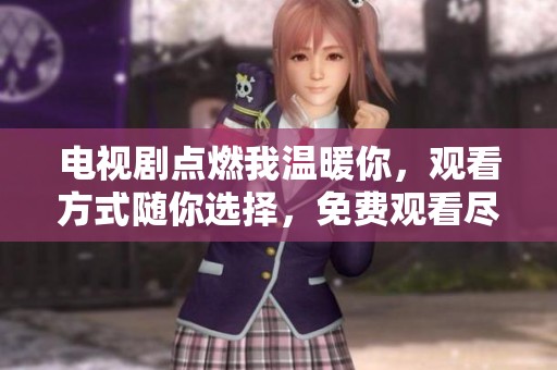 电视剧点燃我温暖你，观看方式随你选择，免费观看尽在这里