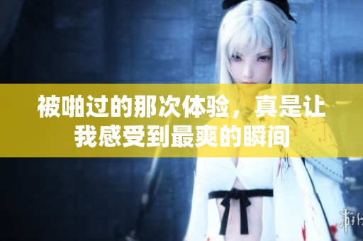 被啪过的那次体验，真是让我感受到最爽的瞬间