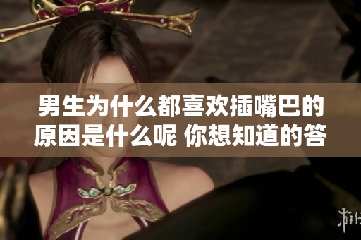 男生为什么都喜欢插嘴巴的原因是什么呢 你想知道的答案在这里揭秘