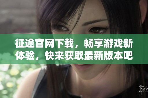 征途官网下载，畅享游戏新体验，快来获取最新版本吧！