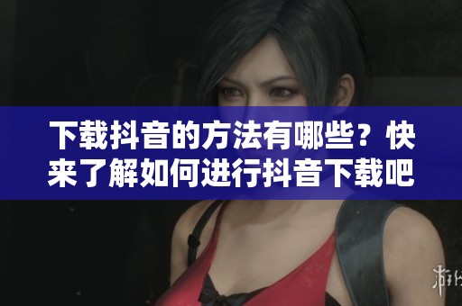 下载抖音的方法有哪些？快来了解如何进行抖音下载吧。