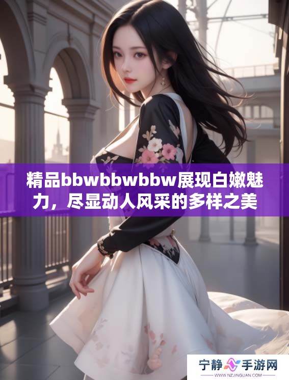 精品bbwbbwbbw展现白嫩魅力，尽显动人风采的多样之美