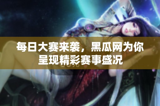 每日大赛来袭，黑瓜网为你呈现精彩赛事盛况