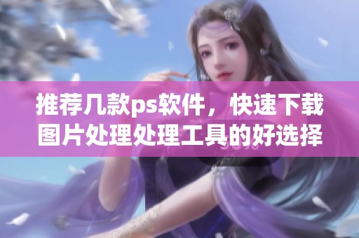 推荐几款ps软件，快速下载图片处理处理工具的好选择