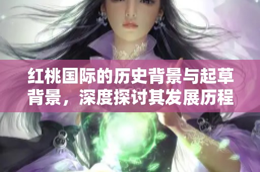 红桃国际的历史背景与起草背景，深度探讨其发展历程与意义