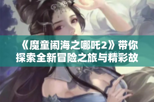《魔童闹海之哪吒2》带你探索全新冒险之旅与精彩故事
