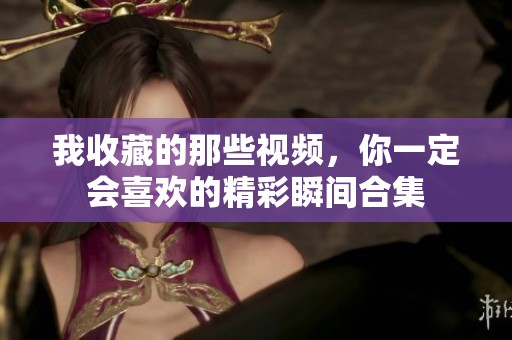 我收藏的那些视频，你一定会喜欢的精彩瞬间合集