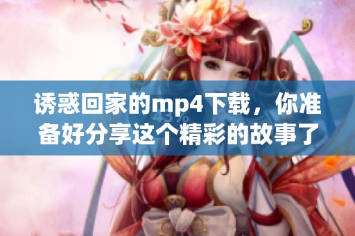 诱惑回家的mp4下载，你准备好分享这个精彩的故事了吗