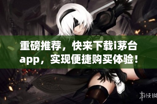 重磅推荐，快来下载i茅台app，实现便捷购买体验！