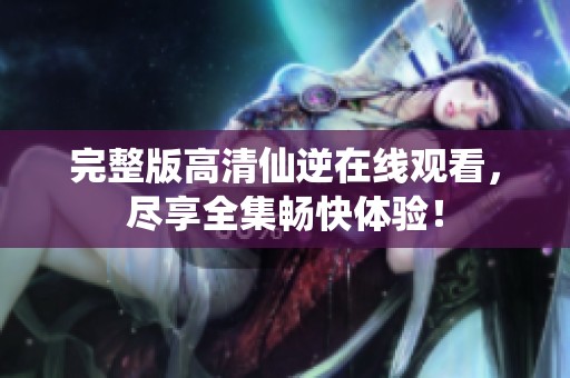 完整版高清仙逆在线观看，尽享全集畅快体验！