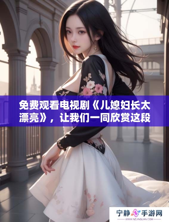 免费观看电视剧《儿媳妇长太漂亮》，让我们一同欣赏这段精彩剧情吧