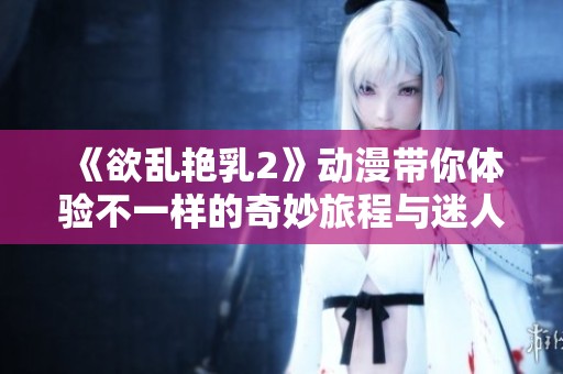 《欲乱艳乳2》动漫带你体验不一样的奇妙旅程与迷人故事