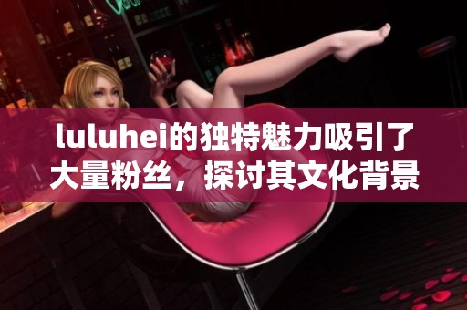 luluhei的独特魅力吸引了大量粉丝，探讨其文化背景和发展历程