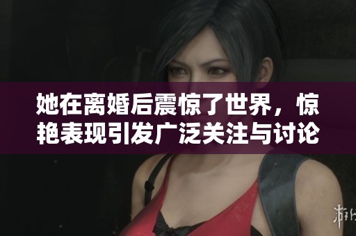 她在离婚后震惊了世界，惊艳表现引发广泛关注与讨论